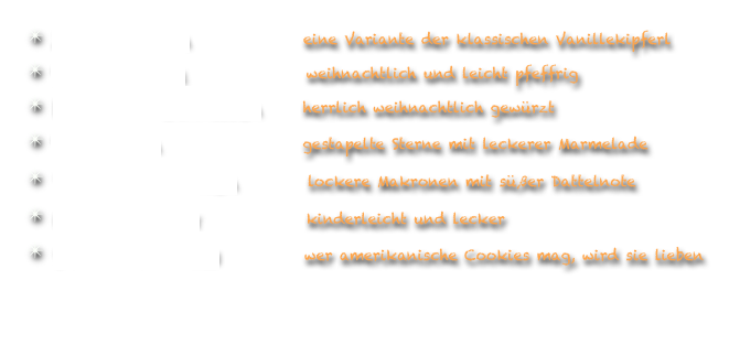  Zimtkipferln                eine Variante der klassischen Vanillekipferl
 Pfeffernüsse                 weihnachtlich und leicht pfeffrig
 Lebkuchenschnitten      herrlich weihnachtlich gewürzt
 Terrassen                    gestapelte Sterne mit leckerer Marmelade
 Dattelmakronen          lockere Makronen mit süßer Dattelnote
 Buttergebäck               kinderleicht und lecker
 Schokocookies            wer amerikanische Cookies mag, wird sie lieben

