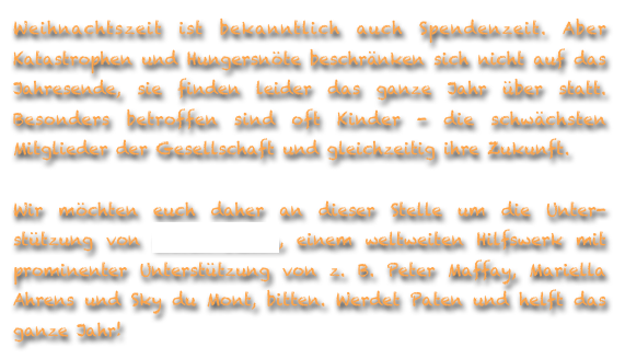 Weihnachtszeit ist bekanntlich auch Spendenzeit. Aber Katastrophen und Hungersnöte beschränken sich nicht auf das Jahresende, sie finden leider das ganze Jahr über statt. Besonders betroffen sind oft Kinder - die schwächsten Mitglieder der Gesellschaft und gleichzeitig ihre Zukunft. 

Wir möchten euch daher an dieser Stelle um die Unter-stützung von World Vision, einem weltweiten Hilfswerk mit prominenter Unterstützung von z. B. Peter Maffay, Mariella Ahrens und Sky du Mont, bitten. Werdet Paten und helft das ganze Jahr!